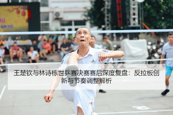 王楚钦与林诗栋世乒赛决赛赛后深度复盘：反拉板创新与节奏调整解析