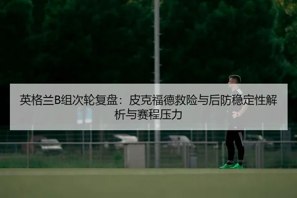 英格兰B组次轮复盘：皮克福德救险与后防稳定性解析与赛程压力