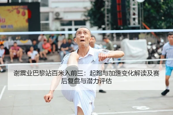 谢震业巴黎站百米入前三：起跑与加速变化解读及赛后复盘与潜力评估
