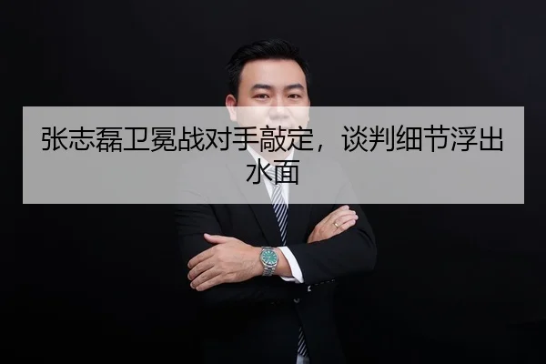 张志磊卫冕战对手敲定，谈判细节浮出水面